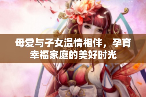 母爱与子女温情相伴，孕育幸福家庭的美好时光
