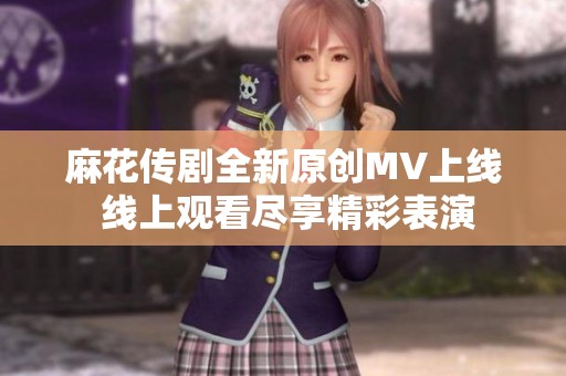 麻花传剧全新原创MV上线 线上观看尽享精彩表演