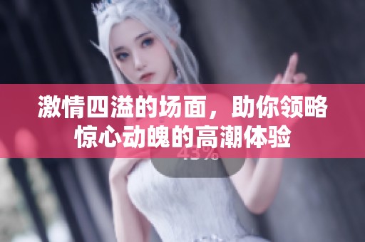 激情四溢的场面，助你领略惊心动魄的高潮体验