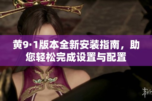 黄9·1版本全新安装指南，助您轻松完成设置与配置