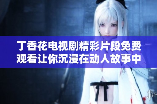 丁香花电视剧精彩片段免费观看让你沉浸在动人故事中
