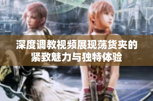 深度调教视频展现荡货夹的紧致魅力与独特体验