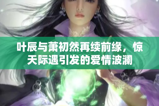 叶辰与萧初然再续前缘，惊天际遇引发的爱情波澜