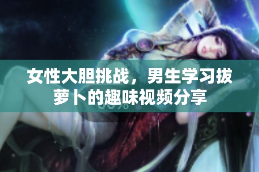 女性大胆挑战，男生学习拔萝卜的趣味视频分享