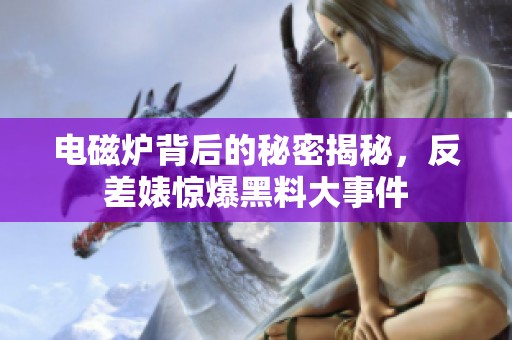 电磁炉背后的秘密揭秘，反差婊惊爆黑料大事件