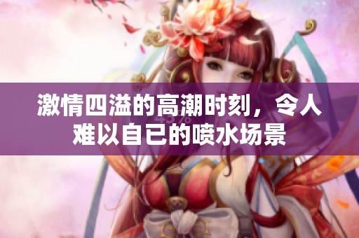 激情四溢的高潮时刻，令人难以自已的喷水场景