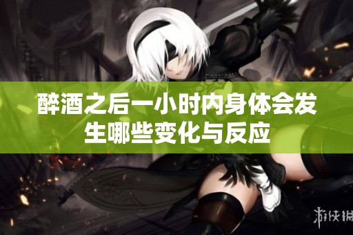 醉酒之后一小时内身体会发生哪些变化与反应