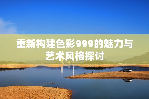 重新构建色彩999的魅力与艺术风格探讨