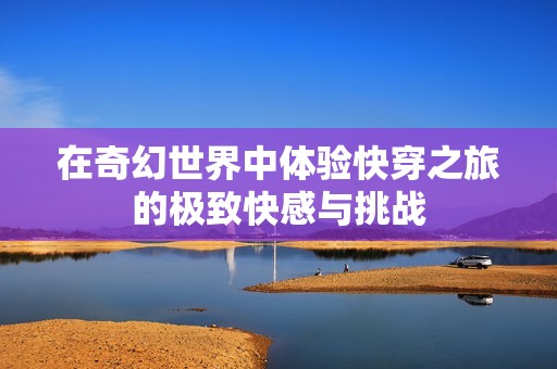 在奇幻世界中体验快穿之旅的极致快感与挑战