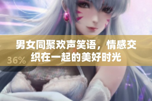 男女同聚欢声笑语，情感交织在一起的美好时光