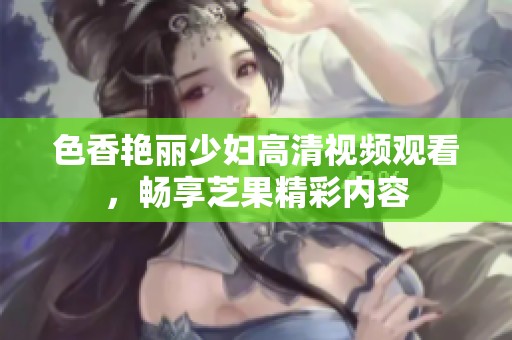 色香艳丽少妇高清视频观看，畅享芝果精彩内容