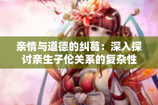 亲情与道德的纠葛：深入探讨亲生子伦关系的复杂性