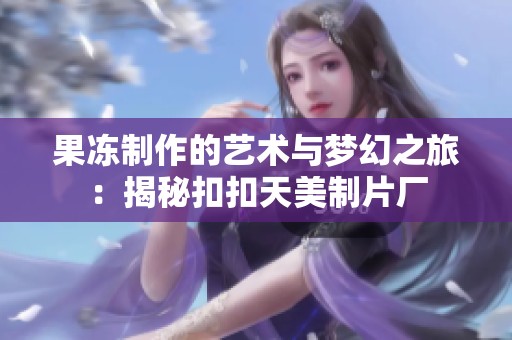 果冻制作的艺术与梦幻之旅：揭秘扣扣天美制片厂