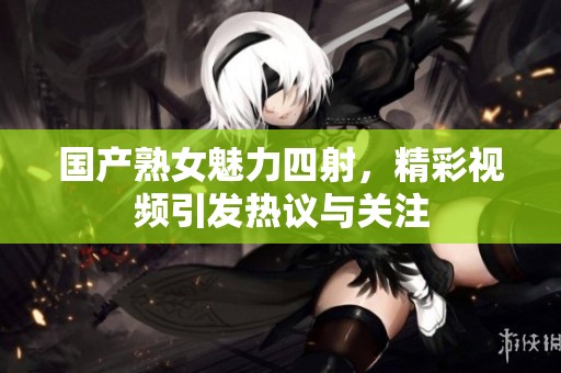 国产熟女魅力四射，精彩视频引发热议与关注
