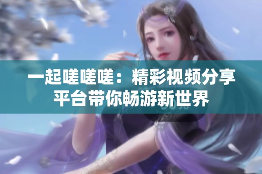 一起嗟嗟嗟：精彩视频分享平台带你畅游新世界