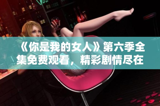 《你是我的女人》第六季全集免费观看，精彩剧情尽在掌握！