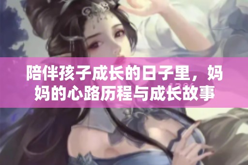 陪伴孩子成长的日子里，妈妈的心路历程与成长故事