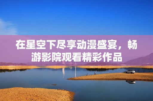 在星空下尽享动漫盛宴，畅游影院观看精彩作品