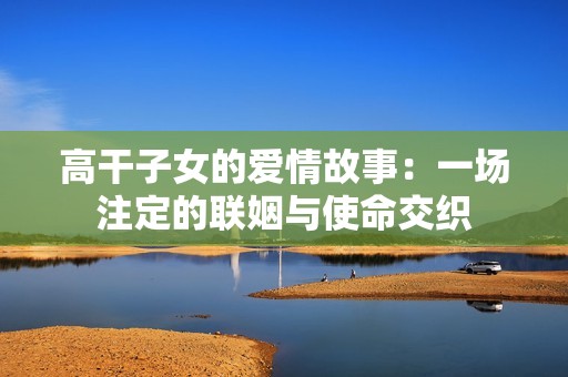 高干子女的爱情故事：一场注定的联姻与使命交织
