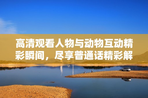 高清观看人物与动物互动精彩瞬间，尽享普通话精彩解说