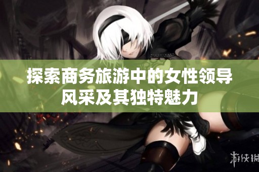 探索商务旅游中的女性领导风采及其独特魅力