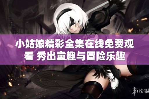小姑娘精彩全集在线免费观看 秀出童趣与冒险乐趣