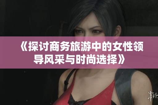 《探讨商务旅游中的女性领导风采与时尚选择》