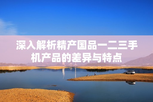 深入解析精产国品一二三手机产品的差异与特点
