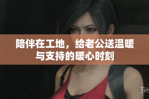陪伴在工地，给老公送温暖与支持的暖心时刻
