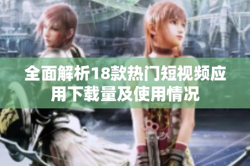 全面解析18款热门短视频应用下载量及使用情况