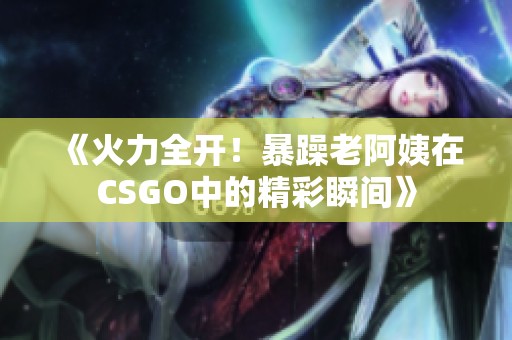 《火力全开！暴躁老阿姨在CSGO中的精彩瞬间》