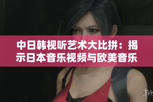 中日韩视听艺术大比拼：揭示日本音乐视频与欧美音乐视频的独特魅力