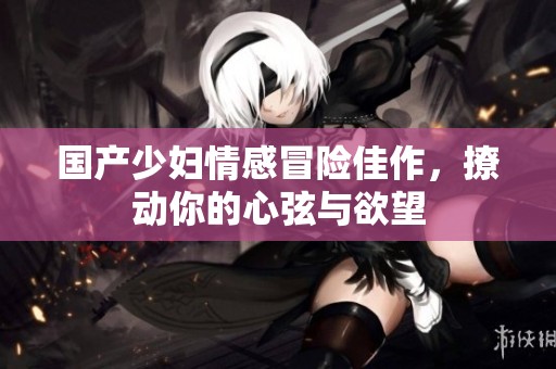 国产少妇情感冒险佳作，撩动你的心弦与欲望
