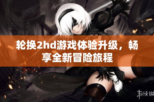 轮换2hd游戏体验升级，畅享全新冒险旅程