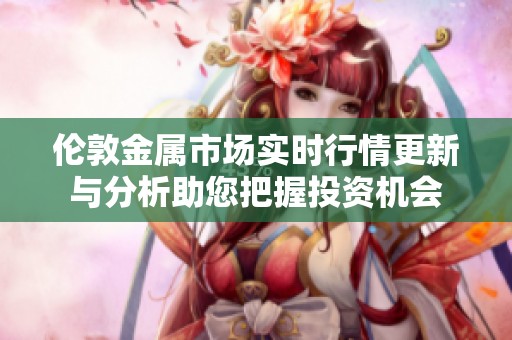 伦敦金属市场实时行情更新与分析助您把握投资机会