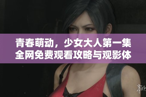 青春萌动，少女大人第一集全网免费观看攻略与观影体验分享
