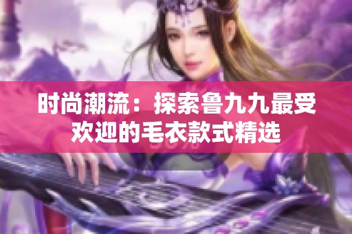 时尚潮流：探索鲁九九最受欢迎的毛衣款式精选