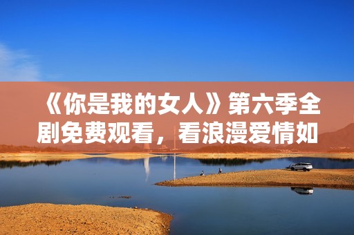 《你是我的女人》第六季全剧免费观看，看浪漫爱情如何延续