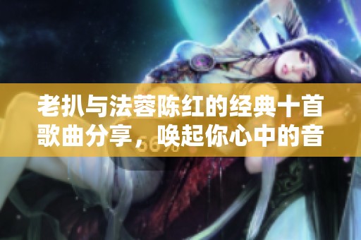 老扒与法蓉陈红的经典十首歌曲分享，唤起你心中的音乐回忆