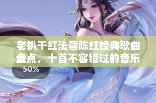 老扒干红法蓉陈红经典歌曲盘点，十首不容错过的音乐之旅