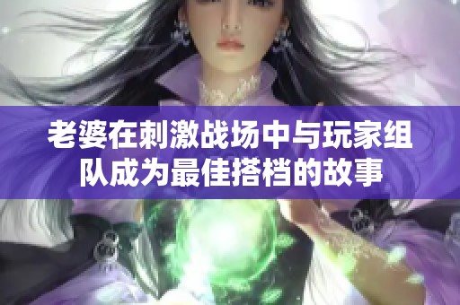 老婆在刺激战场中与玩家组队成为最佳搭档的故事