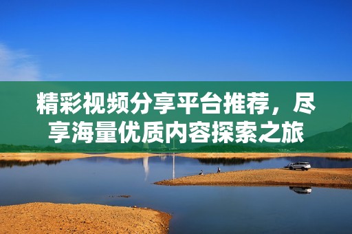 精彩视频分享平台推荐，尽享海量优质内容探索之旅