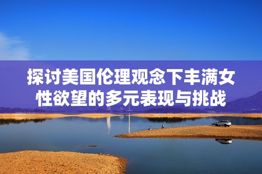探讨美国伦理观念下丰满女性欲望的多元表现与挑战