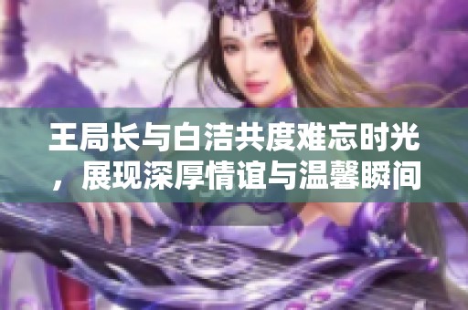 王局长与白洁共度难忘时光，展现深厚情谊与温馨瞬间