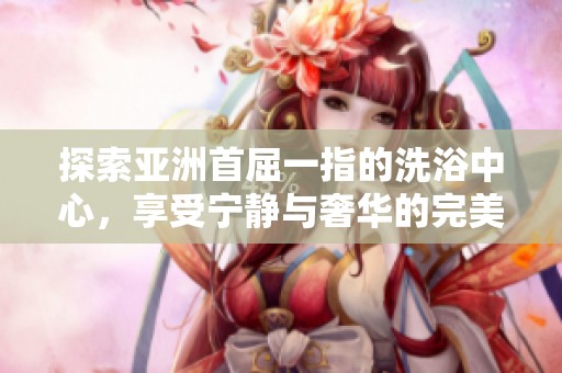 探索亚洲首屈一指的洗浴中心，享受宁静与奢华的完美结合