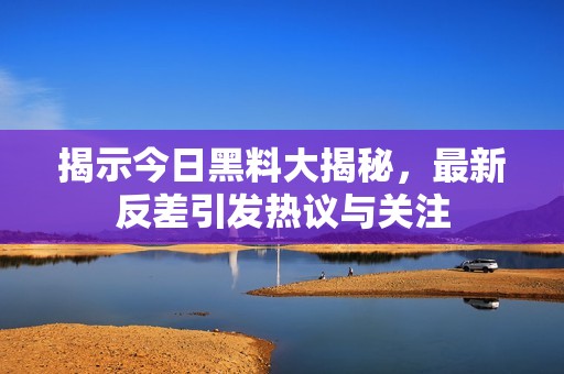 揭示今日黑料大揭秘，最新反差引发热议与关注