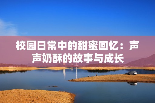 校园日常中的甜蜜回忆：声声奶酥的故事与成长