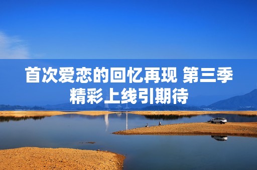 首次爱恋的回忆再现 第三季精彩上线引期待