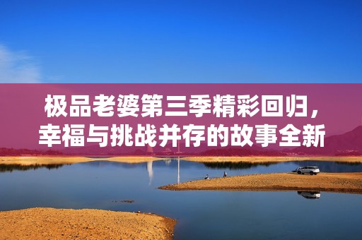 极品老婆第三季精彩回归，幸福与挑战并存的故事全新揭幕