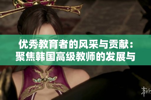 优秀教育者的风采与贡献：聚焦韩国高级教师的发展与成就